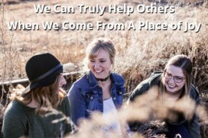 We Can Truly Help Others When We Come From A Place of Joy