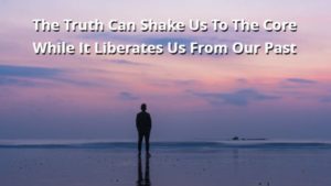 The Truth Can Shake Us To The Core While It Liberates Us From Our Past